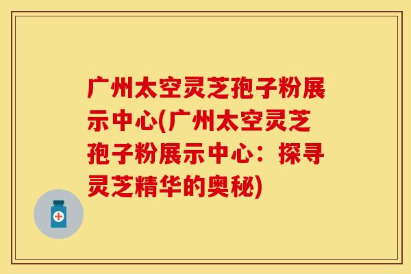 广州太空灵芝孢子粉展示中心(广州太空灵芝孢子粉展示中心：探寻灵芝精华的奥秘)