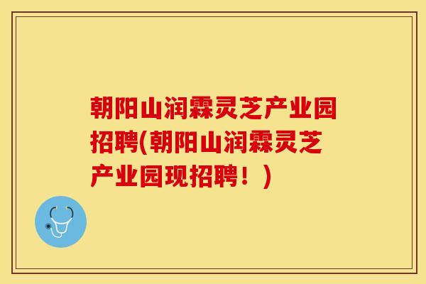朝阳山润霖灵芝产业园招聘(朝阳山润霖灵芝产业园现招聘!) 朝阳山润霖灵芝产业园招聘(朝阳山润霖灵芝产业园现招聘!)