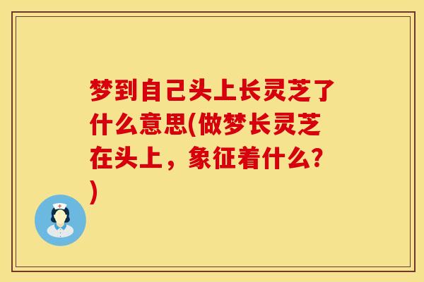 梦到自己头上长灵芝了什么意思(做梦长灵芝在头上，象征着什么？)