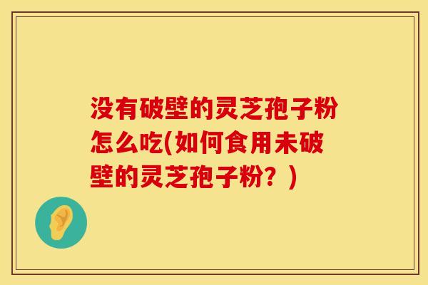 没有破壁的灵芝孢子粉怎么吃(如何食用未破壁的灵芝孢子粉？)