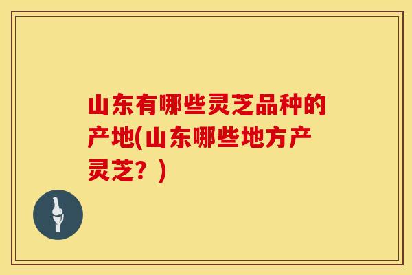 山东有哪些灵芝品种的产地(山东哪些地方产灵芝？)