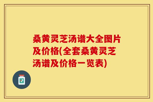 桑黄灵芝汤谱大全图片及价格(全套桑黄灵芝汤谱及价格一览表)