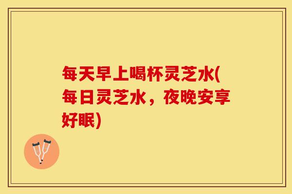 每天早上喝杯灵芝水(每日灵芝水，夜晚安享好眠)