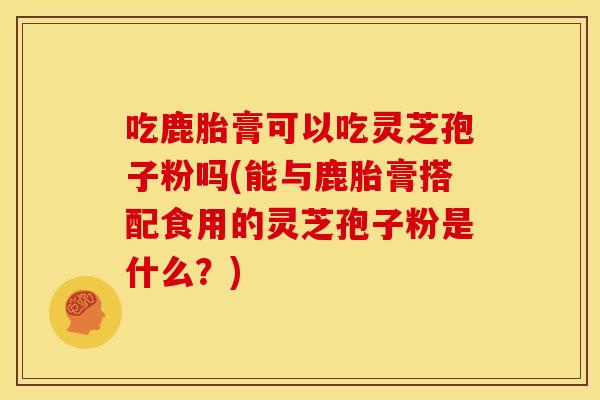 吃鹿胎膏可以吃灵芝孢子粉吗(能与鹿胎膏搭配食用的灵芝孢子粉是什么？)