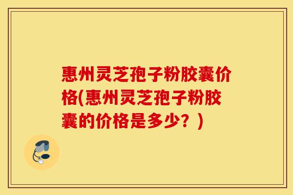 惠州灵芝孢子粉胶囊价格(惠州灵芝孢子粉胶囊的价格是多少?) 惠州灵芝孢子粉胶囊价格(惠州灵芝孢子粉胶囊的价格是多少?)