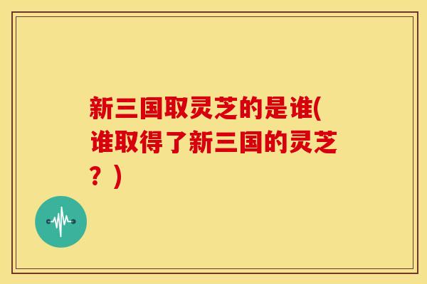 新三国取灵芝的是谁(谁取得了新三国的灵芝？)
