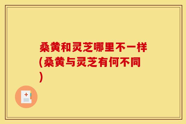 桑黄和灵芝哪里不一样(桑黄与灵芝有何不同) 桑黄和灵芝哪里不一样(桑黄与灵芝有何不同)