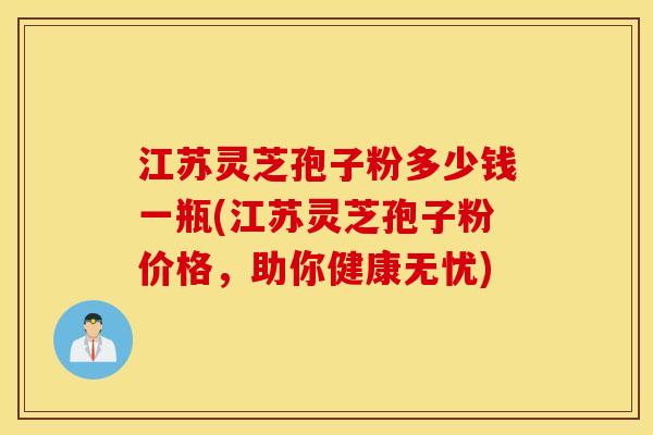 江苏灵芝孢子粉多少钱一瓶(江苏灵芝孢子粉价格,助你健康无忧) 江苏灵芝孢子粉多少钱一瓶(江苏灵芝孢子粉价格,助你健康无忧)