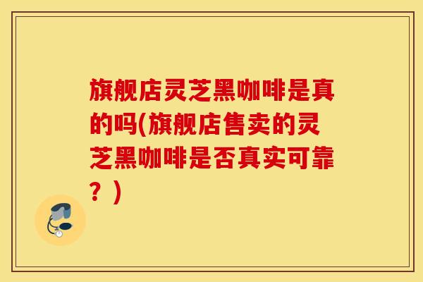 旗舰店灵芝黑咖啡是真的吗(旗舰店售卖的灵芝黑咖啡是否真实可靠？)