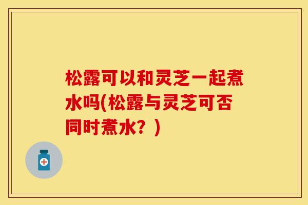 松露可以和灵芝一起煮水吗(松露与灵芝可否同时煮水?) 松露可以和灵芝一起煮水吗(松露与灵芝可否同时煮水?)