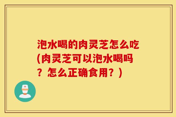 泡水喝的肉灵芝怎么吃(肉灵芝可以泡水喝吗？怎么正确食用？)