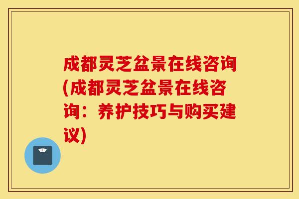 成都灵芝盆景在线咨询(成都灵芝盆景在线咨询：养护技巧与购买建议)