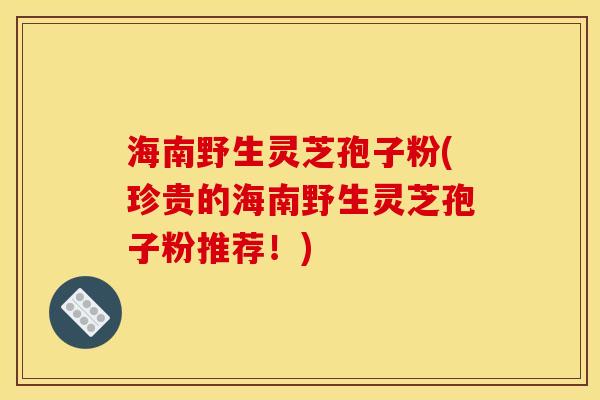 海南野生灵芝孢子粉(珍贵的海南野生灵芝孢子粉推荐！)