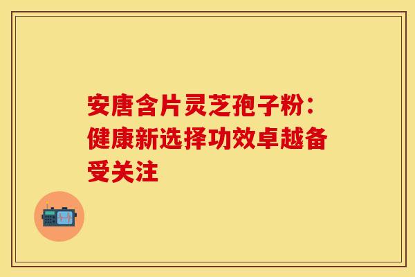 安唐含片灵芝孢子粉：健康新选择功效卓越备受关注