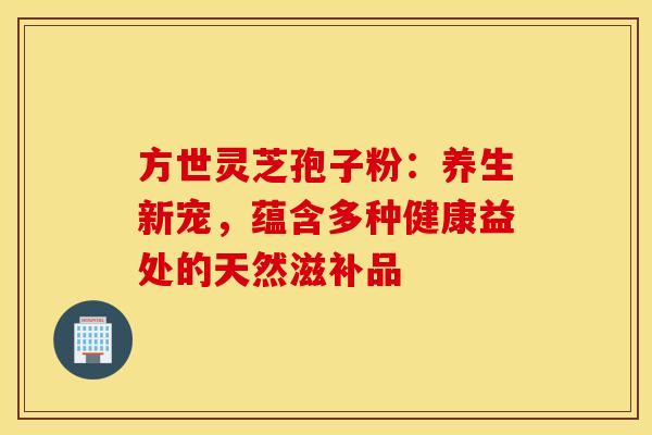 方世灵芝孢子粉：养生新宠，蕴含多种健康益处的天然滋补品
