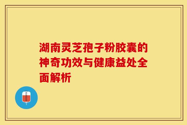 湖南灵芝孢子粉胶囊的神奇功效与健康益处全面解析 湖南灵芝孢子粉胶囊的神奇功效与健康益处全面解析