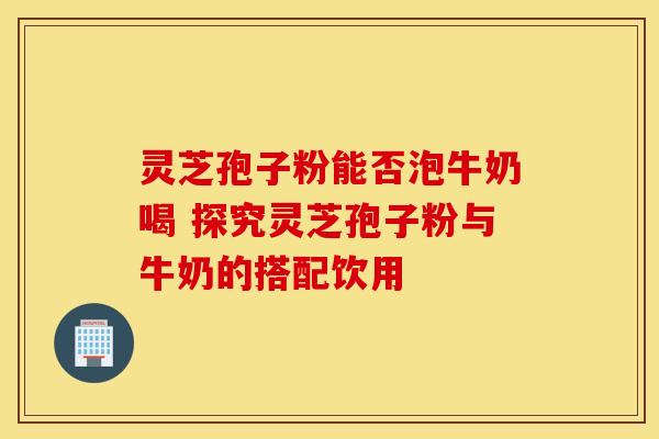 灵芝孢子粉能否泡牛奶喝 探究灵芝孢子粉与牛奶的搭配饮用