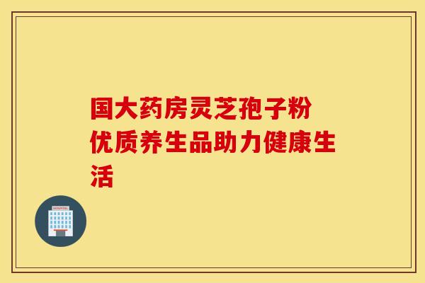 国大药房灵芝孢子粉 优质养生品助力健康生活 国大药房灵芝孢子粉 优质养生品助力健康生活