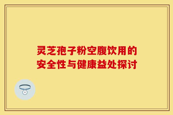 灵芝孢子粉空腹饮用的安全性与健康益处探讨