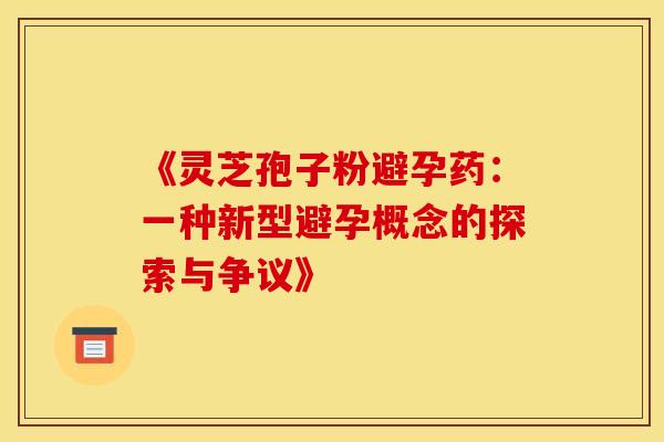 《灵芝孢子粉避孕药:一种新型避孕概念的探索与争议》 《灵芝孢子粉避孕药:一种新型避孕概念的探索与争议》