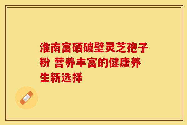 淮南富硒破壁灵芝孢子粉 营养丰富的健康养生新选择 淮南富硒破壁灵芝孢子粉 营养丰富的健康养生新选择