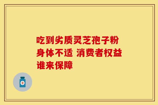吃到劣质灵芝孢子粉 身体不适 消费者权益谁来保障 吃到劣质灵芝孢子粉 身体不适 消费者权益谁来保障