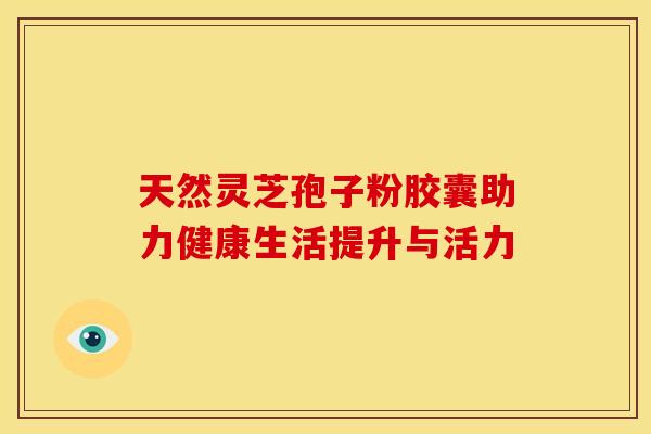 天然灵芝孢子粉胶囊助力健康生活提升与活力 天然灵芝孢子粉胶囊助力健康生活提升与活力