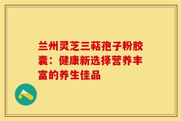 兰州灵芝三萜孢子粉胶囊：健康新选择营养丰富的养生佳品