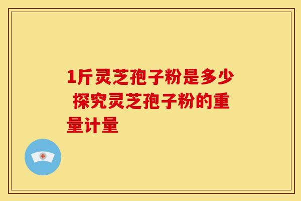 1斤灵芝孢子粉是多少 探究灵芝孢子粉的重量计量