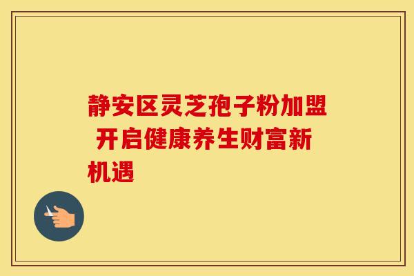 静安区灵芝孢子粉加盟 开启健康养生财富新机遇 静安区灵芝孢子粉加盟 开启健康养生财富新机遇
