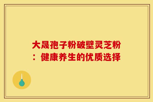 大晟孢子粉破壁灵芝粉：健康养生的优质选择