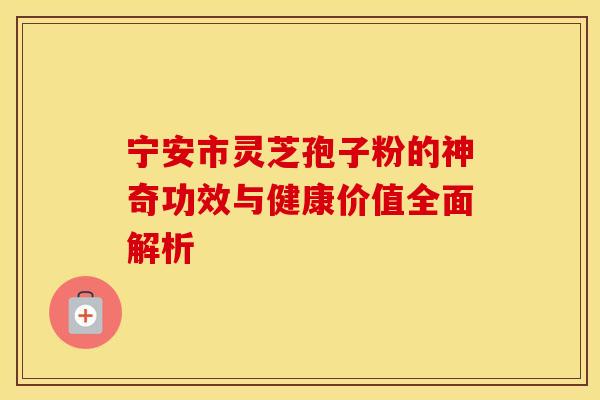 宁安市灵芝孢子粉的神奇功效与健康价值全面解析