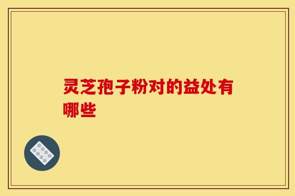 灵芝孢子粉对的益处有哪些 灵芝孢子粉对的益处有哪些