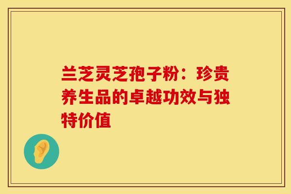 兰芝灵芝孢子粉：珍贵养生品的卓越功效与独特价值