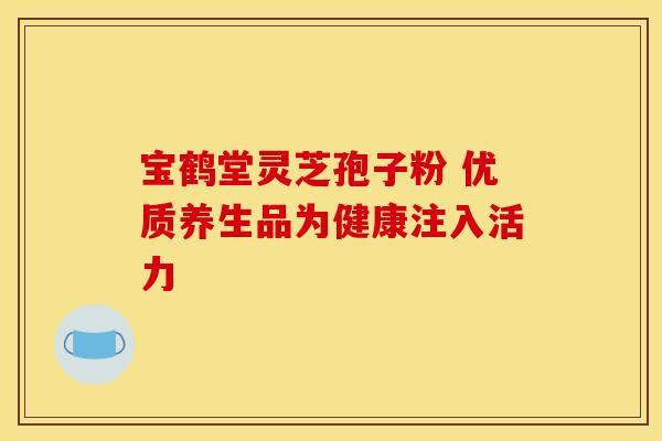 宝鹤堂灵芝孢子粉 优质养生品为健康注入活力 宝鹤堂灵芝孢子粉 优质养生品为健康注入活力