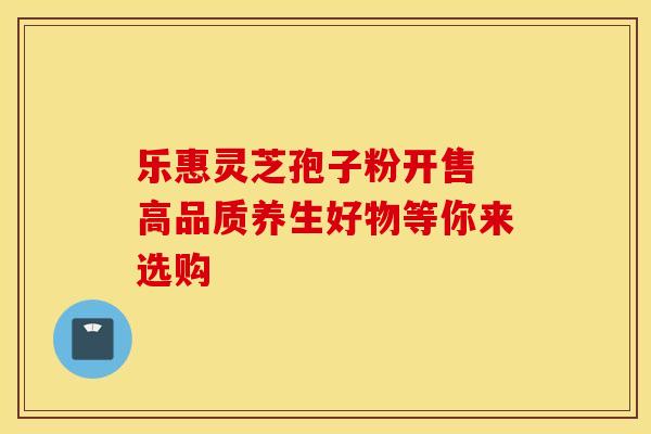 乐惠灵芝孢子粉开售 高品质养生好物等你来选购 乐惠灵芝孢子粉开售 高品质养生好物等你来选购
