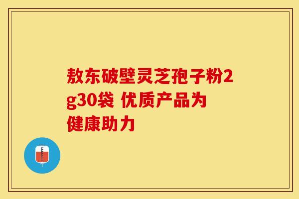 敖东破壁灵芝孢子粉2g30袋 优质产品为健康助力 敖东破壁灵芝孢子粉2g30袋 优质产品为健康助力