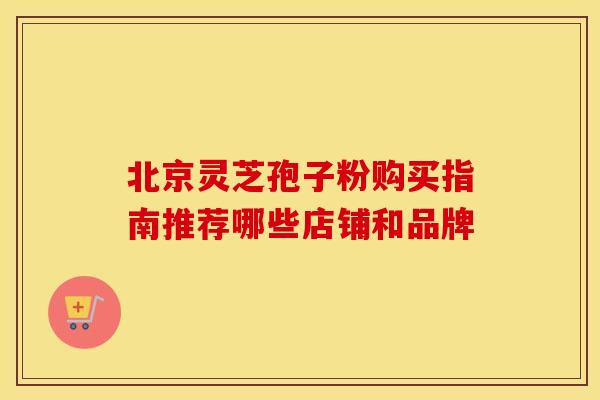 北京灵芝孢子粉购买指南推荐哪些店铺和品牌