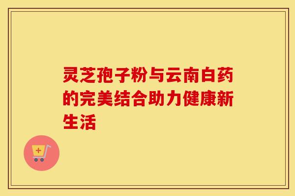 灵芝孢子粉与云南白药的完美结合助力健康新生活 灵芝孢子粉与云南白药的完美结合助力健康新生活