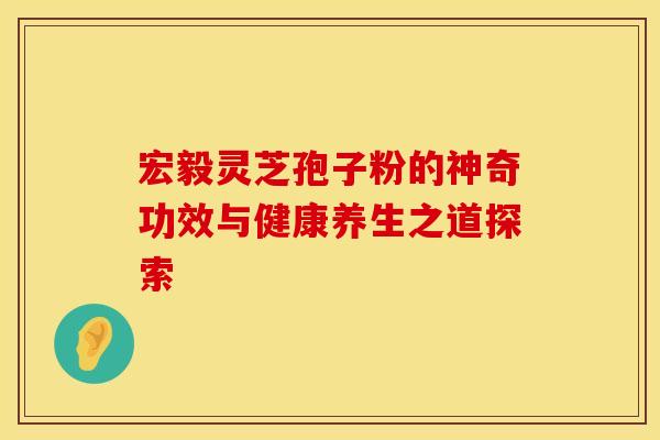 宏毅灵芝孢子粉的神奇功效与健康养生之道探索