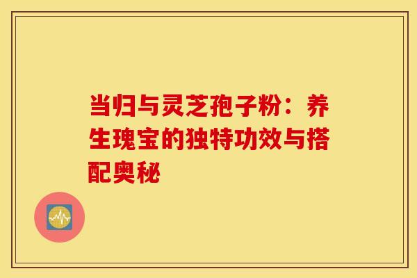 当归与灵芝孢子粉:养生瑰宝的独特功效与搭配奥秘 当归与灵芝孢子粉:养生瑰宝的独特功效与搭配奥秘
