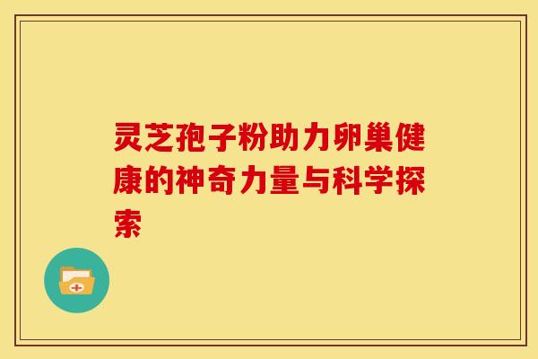 灵芝孢子粉助力卵巢健康的神奇力量与科学探索