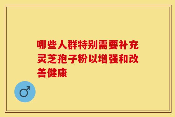 哪些人群特别需要补充灵芝孢子粉以增强和改善健康 哪些人群特别需要补充灵芝孢子粉以增强和改善健康