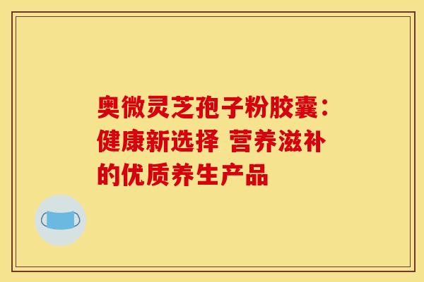 奥微灵芝孢子粉胶囊：健康新选择 营养滋补的优质养生产品