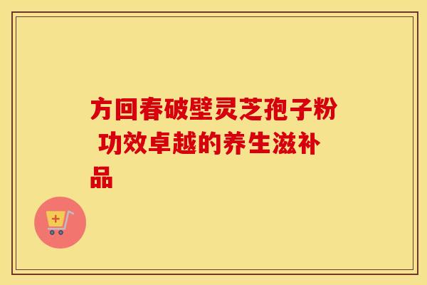 方回春破壁灵芝孢子粉 功效卓越的养生滋补品 方回春破壁灵芝孢子粉 功效卓越的养生滋补品
