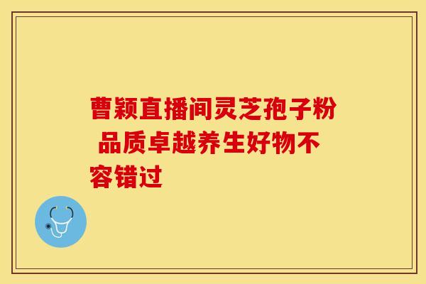 曹颖直播间灵芝孢子粉 品质卓越养生好物不容错过