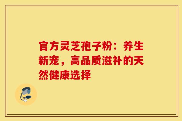 官方灵芝孢子粉：养生新宠，高品质滋补的天然健康选择