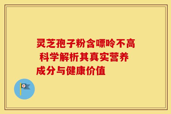 灵芝孢子粉含嘌呤不高 科学解析其真实营养成分与健康价值