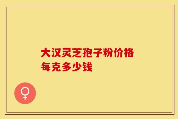 大汉灵芝孢子粉价格 每克多少钱 大汉灵芝孢子粉价格 每克多少钱