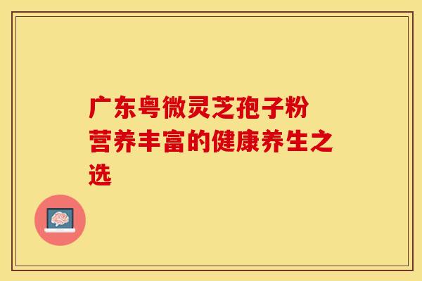 广东粤微灵芝孢子粉 营养丰富的健康养生之选 广东粤微灵芝孢子粉 营养丰富的健康养生之选